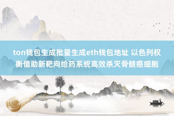 ton钱包生成批量生成eth钱包地址 以色列权衡借助新靶向给药系统高效杀灭骨髓癌细胞