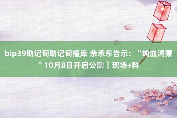 bip39助记词助记词撞库 余承东告示：“纯血鸿蒙”10月8日开启公测｜现场+料