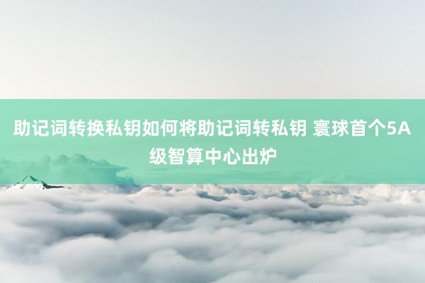 助记词转换私钥如何将助记词转私钥 寰球首个5A级智算中心出炉