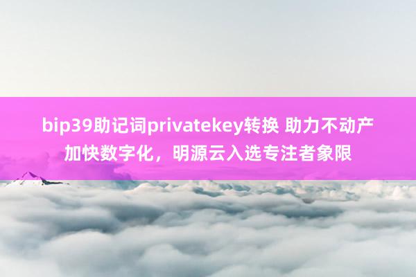 bip39助记词privatekey转换 助力不动产加快数字化，明源云入选专注者象限